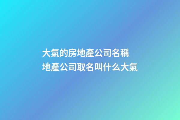 大氣的房地產公司名稱 地產公司取名叫什么大氣-第1張-公司起名-玄機派